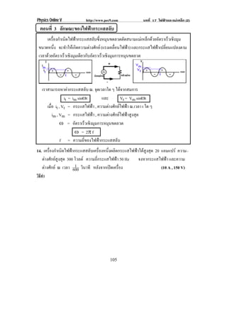 Physics Online V            http://www.pec9.com             บทที่ 17 ไฟฟาและแมเหล็ก (2)
  ตอนที่ 3 ลกษณะของไฟฟากระแสสลบ
            ั                ั
      เครองกาเนดไฟฟากระแสสลบซงหมนขดลวดตดสนามแมเ หลกดวยอตราเรวเชงมม
         ่ื ํ ิ            ั ่ึ ุ         ั          ็  ั       ็ ิ ุ
 ขนาดหนง จะทาใหเ กดความตางศกย (แรงเคลอนไฟฟา) และกระแสไฟฟาเปลี่ยนแปลงตาม
           ่ึ   ํ     ิ    ั          ่ื      
 เวลาดวยอตราเรวเชงมมเดยวกบอตราเรวเชงมมการหมนขดลวด
        ั     ็ ิ ุ ี ั ั       ็ ิ ุ       ุ




    เราสามารถหาคากระแสสลบ ณ. จดเวลาใด ๆ ไดจากสมการ
                               ั    ุ
                   it = im sin•t       และ      Vt = Vm sin•t
       เมอ it , Vt = กระแสไฟฟา , ความตางศักยไฟฟา ณ.เวลา t ใด ๆ
         ่ื
            im , Vm = กระแสไฟฟา , ความตางศักยไฟฟาสูงสุด
                 • = อตราเรวเชงมมการหมนขดลวด
                          ั    ็ ิ ุ       ุ
                         • = 2° f
                 f = ความถี่ของไฟฟากระแสสลับ
14. เครองกาเนดไฟฟากระแสสลบเครองหนงผลตกระแสไฟฟาไดสงสด 20 แอมแปร ความ–
       ่ื ํ ิ                 ั ่ื      ่ึ ิ          ู ุ
   ตางศักยสูงสุด 300 โวลต ความถี่กระแสไฟฟา 50 Hz จงหากระแสไฟฟา และความ
                       1 ิ
   ตางศักย ณ เวลา 600 วนาที หลงจากเปดเครอง
                                    ั       ่ื                (10 A , 150 V)
วิธทา
   ี ํ




                                          105
 