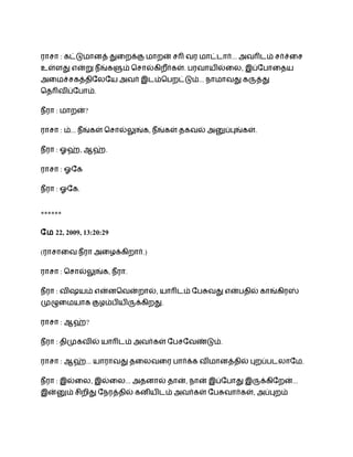 ராசா : கடடைானத தைறகக ைாறன சர வர ைாடடார... அவரடம சரசைச
உளளத எனற நீஙகளம ெசாலகிறரகள. ெரவாயிலைல, இபோொைதய
                       ீ
அைைசசகததிோலோய அவர இடமெெறடடம... நாைாவத கரதத
ெதரவிபோொம.

நீரா : ைாறன?

ராசா : ம... நீஙகள ெசாலலஙக, நீஙகள தகவல அனபபஙகள.

நீரா : ஓஹ, ஆஹ.

ராசா : ஓோக

நீரா : ஓோக.


******

ோை 22, 2009, 13:20:29

(ராசாைவ நீரா அைழககிறார.)

ராசா : ெசாலலஙக, நீரா.

நீரா : விஷயம எனனெவனறால, யாரடம ோெசவத எனெதில காஙகிரஸ
மழைையாக கழமெியிரககிறத.

ராசா : ஆஹ?

நீரா : திமகவில யாரடம அவரகள ோெசோவணடம.

ராசா : ஆஹ... யாராவத தைலவைர ொரகக விைானததில பறபெடலாோை.

நீரா : இலைல, இலைல... அதனால தான, நான இபோொத இரககிோறன...
இனனம சிறித ோநரததில கனியிடம அவரகள ோெசவாரகள, அபபறம
 