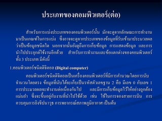 ประเภทของคอมพิวเตอร์ (ต่ อ)
           สาหรับการแบ่งประเภทของคอมพิวเตอร์น้ น มักจะดูจากลักษณะการทางาน
                                                    ั
   มาเป็ นเกณฑ์ในการแบ่ง ซึ่งอาจจะดูจากประเภทของข้อมูลที่รับเข้ามาประมวลผล
   ว่าเป็ นข้อมูลชนิดใด นอกจากนั้นยังดูถึงการเก็บข้อมูล การแสดงข้อมูล และการ
   นาไปประยุกต์ใช้งานอีกด้วย สาหรับการทางานและข้อแตกต่างของคอมพิวเตอร์
   ทั้ง 3 ประเภท มีดงนี้
                     ั
1.คอมพิวเตอร์ชนิดดิจิตอล (Digital computer)
           คอมพิวเตอร์ชนิดดิจิตอลเป็ นเครื่ องคอมพิวเตอร์ที่มีการคานวณโดยการนับ
   จานวนโดยตรง ข้อมูลที่นบได้จะเก็บเป็ นรหัสตัวเลขฐาน 2 คือ มีเลข 0 กับเลข 1
                             ั
   การประมวลผลจะทางานต่อเนื่องกันไป และมีการเก็บข้อมูลไว้ให้อย่างถูกต้อง
                         ่ ั
   แม่นยา ซึ่งจะขึ้นอยูกบงานที่นาไปใช้ดวย เช่น ใช้ในการจองสายการบิน การ
                                             ้
   ควบคุมการยิงขีปนาวุธ การพยากรณ์สภาพภูมิอากาศ เป็ นต้น
 