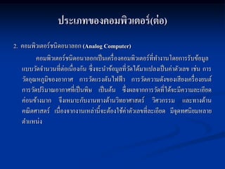 ประเภทของคอมพิวเตอร์ (ต่ อ)
2. คอมพิวเตอร์ชนิดอนาลอก (Analog Computer)
         คอมพิวเตอร์ชนิดอนาลอกเป็ นเครื่ องคอมพิวเตอร์ที่ทางานโดยการรับข้อมูล
   แบบวัดจานวนที่ต่อเนื่องกัน ซึ่งจะนาข้อมูลที่วดได้มาแปลงเป็ นค่าตัวเลข เช่น การ
                                                ั
   วัดอุณหภูมิของอากาศ การวัดแรงดันไฟฟ้ า การวัดความดังของเสี ยงเครื่ องยนต์
   การวัดปริ มาณอากาศที่เป็ นพิษ เป็ นต้น ซึ่งผลจากการวัดที่ได้จะมีความละเอียด
   ค่อนข้างมาก จึงเหมาะกับงานทางด้านวิทยาศาสตร์ วิศวกรรม และทางด้าน
   คณิ ตศาสตร์ เนื่องจากงานเหล่านี้จะต้องใช้ค่าตัวเลขที่ละเอียด มีจุดทศนิยมหลาย
   ตาแหน่ง
 