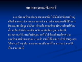 ขนาดของคอมพิวเตอร์
      การแบ่งคอมพิวเตอร์ ออกตามขนาดนั้น ไม่ได้แบ่งว่ามีขนาดใหญ่
หรื อเล็ก แต่จะแบ่งจากขนาดของหน่วยความจาและอุปกรณ์ที่ใช้ในการ
รับและแสดงข้อมูล ดังนั้นการที่จะเลือกคอมพิวเตอร์ ขนาดใดมาใช้งาน
                                               ่
นั้น จะต้องคานึ่งถึงงานด้วยว่า มีความซับซ้อน ยุงยาก ต้องใช้
หน่วยความจาในการเก็บข้อมูลมากหรื อไม่ ถ้าเรามีการเลือกขนาด
คอมพิวเตอร์ ที่เหมาะสมกับงานแล้ว งานที่ได้ก็จะมีประสิ ทธิ ภาพสู งและ
ได้ผลรวดเร็ ว ถูกต้อง ขนาดของคอมพิวเตอร์ น้ นสามารถแบ่งออกได้
                                            ั
เป็ น 4 ขนาดดังนี้
 