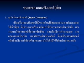 ขนาดของคอมพิวเตอร์ (ต่ อ)
1. ซูเปอร์ คอมพิวเตอร์ (Super Computer)
          เป็ นเครื่ องคอมพิวเตอร์ ท่ีมีขนาดใหญ่ที่สุดและสามารถประมวลผล
                                                ั
   ได้เร็ วที่สุด ซึ่ งส่ วนมากแล้วจะผลิตมาใช้กบงานเฉพาะด้านเท่านั้น เช่น
                              ุ่
   งานทางวิทยาศาสตร์ ที่ยงยากซับซ้อน และต้องมีการคานวณมาก งาน
   ออกแบบเครื่ องบิน งานวิจยทางด้านนิวเคลียร์ ซึ่งเครื่ องคอมพิวเตอร์
                                   ั
   ชนิดนี้ จะมีราคาที่ค่อนข้างแพงมาก ดังนั้นจึงมีใช้ไม่แพร่ หลายมากนัก
 