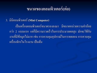 ขนาดของคอมพิวเตอร์ (ต่ อ)
3. มินิคอมพิวเตอร์ (Mini Computer)
          เป็ นเครื่ องคอมพิวเตอร์ขนาดรองลงมา มีขนาดหน่วยความจาน้อย
   กว่า 2 แบบแรก แต่ก็มีความรวดเร็ วในการประมวลผลสู ง มักจะใช้กบ  ั
   งานที่มีขอมูลไม่มาก เช่น การควบคุมอุปกรณ์ในการทดลอง การควบคุม
               ้
   เครื่ องจักรในโรงงาน เป็ นต้น
 