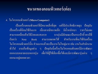 ขนาดของคอมพิวเตอร์ (ต่ อ)
4. ไมโครคอมพิวเตอร์ (Micro Computer)
          เป็ นเครื่ องคอมพิวเตอร์ที่มีขนาดเล็กที่สุด แต่ก็มีประสิ ทธิภาพสูง ปั จจุบน  ั
                           ั
   เป็ นเครื่ องที่นิยมใช้กนมาก เนื่องจากมีขนาดเล็ก มีน้ าหนักเบา ราคาไม่แพง
   สามารถเคลื่อนย้ายได้ง่ายและสะดวก                บางรุ่ นมีลกษณะเป็ นกระเป๋ าหิ้วหรอืที่
                                                              ั
   เรี ยกว่า Note Book สามารถพกพาได้ สาหรับงานที่จะใช้กบเครื่ อง                ั
   ไมโครคอมพิวเตอร์น้ น ส่วนมากแล้วจะเป็ นงานไม่ใหญ่มาก เช่น งานในสานักงาน
                             ั
   ทัวไป งานเก็บข้อมูลต่าง ๆ ปั จจุบนนี้เครื่ องไมโครคอมพิวเตอร์มีการพัฒนา
      ่                                          ั
   ออกแบบหลายแบบหลายรุ่ น เพื่อให้ผใช้เลือกซื้อได้และมีการพัฒนารุ่ นต่าง ๆ
                                              ู้
                ่
   ออกมาอยูตลอดเวลา
 