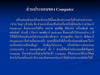 ส่ วนประกอบของ Computer
       เครื่ องคอมพิวเตอร์ถาจะทางานได้น้ นจะต้องประกอบไปด้วยส่วนประกอบ
                           ้             ั
3 ส่วน ใหญ่ ๆ ด้วยกัน คือ ส่วนแรกนั้นจะเป็ นตัวเครื่ องหรื อที่เรี ยกกันว่า ฮาร์ดแวร์
(Hardware) ซึ่งประกอบไปด้วย จอภาพ ชุดซีพียู คียบอร์ด เครื่ องพิมพ์ และ
                                                         ์
แผ่นดิสก์ ส่วนที่ 2 เรี ยกว่า ซอฟต์แวร์ (Software) ซึ่งหมายถึงโปรแกรมต่าง ๆ ที่
ไว้ใช้สงให้คอมพิวเตอร์ทางานตามที่เราต้องการ ส่วนสุดท้าย เรี ยกว่า พีเพิลแวร์
        ั่
(Peopleware) ซึ่งส่วนนี้จะหมายถึง บุคคลที่มีหน้าที่เกี่ยวข้องกับคอมพิวเตอร์ไม่วา   ่
จะเป็ นพนักงานป้ อนข้อมูล นักเขียนโปรแกรม หรื อนักวิเคราะห์ออกแบบ
ระบบงานต่าง ๆ บนคอมพิวเตอร์ ทั้ง 3 ส่วนนี้เป็ นส่วนประกอบที่สาคัญของ
Computer ถ้าขาดส่วนหนึ่งส่วนใดไปแล้ว Computer ก็ไม่สามารถใช้งานได้เลย
สาหรับในบทนี้จะกล่าวถึงรายละเอียดของฮาร์ดแวร์ ซึ่งมีส่วนประกอบดังต่อไปนี้
 
