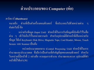 ส่ วนประกอบของ Computer (ต่ อ)
ฮาร์ดแวร์ (Hardware)
   หมายถึง ส่วนที่เป็ นตัวเครื่ องคอมพิวเตอร์ ซึ่งประกอบไปด้วยหน่วยต่าง ๆ
   ดังต่อไปนี้ คือ
   -           หน่วยรับข้อมูล (Input Unit) ทาหน้าที่ในการรับข้อมูลที่บนทึกไว้ในสื่อ
                                                                      ั
   ต่าง ๆ เข้าไปเก็บไว้ในหน่วยความจา สาหรับอุปกรณ์ที่ทาหน้าที่เป็ นหน่วยรับ
   ข้อมูล ได้แก่ Keyboard, Disk Drive, Magnetic Tape, Card Reader, Mouse, Touch
   Screen และ Scanner เป็ นต้น
   -               หน่วยประมวลผลกลาง (Central Processing Unit) ทาหน้าที่ในการ
   คานวณและประมวลผล ซึ่งถือว่าเป็ นส่วนที่สาคัญที่สุดของคอมพิวเตอร์ สาหรับ
   ในหน่วยนี้มีหน้าที่ 2 อย่างคือ ควบคุมการทางาน คานวณและตรรก อุปกรณ์ที่ทา
   หน้าที่น้ ีได้แก่ CPU
 