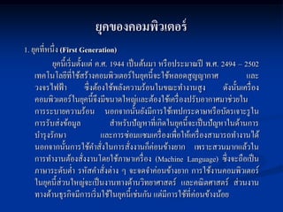 ยุคของคอมพิวเตอร์
1. ยุคที่หนึ่ง (First Generation)
           ยุคนี้เริ่ มตั้งแต่ ค.ศ. 1944 เป็ นต้นมา หรื อประมาณปี พ.ศ. 2494 – 2502
    เทคโนโลยีที่ใช้สร้างคอมพิวเตอร์ในยุคนี้จะใช้หลอดสูญญากาศ                            และ
    วงจรไฟฟ้ า               ซึ่งต้องใช้พลังความร้อนในขณะทางานสูง              ดังนั้นเครื่ อง
    คอมพิวเตอร์ในยุคนี้จึงมีขนาดใหญ่และต้องใช้เครื่ องปรับอากาศมาช่วยใน
    การระบายความร้อน นอกจากนั้นยังมีการใช้เทปกระดาษหรื อบัตรเจาะรู ใน
    การรับส่งข้อมูล                     สาหรับปั ญหาที่เกิดในยุคนี้จะเป็ นปั ญหาในด้านการ
    บารุ งรักษา                     และการซ่อมแซมเครื่ องเพื่อให้เครื่ องสามารถทางานได้
                                                     ่
    นอกจากนั้นการใช้คาสังในการสั่งงานก็คอนข้างยาก เพราะสวนมากแล้วใน
                                    ่
    การทางานต้องสังงานโดยใช้ภาษาเครื่ อง (Machine Language) ซึ่งจะถือเป็ น
                           ่
    ภาษาระดับต่า รหัสคาสังต่าง ๆ จะจดจาค่อนข้างยาก การใช้งานคอมพิวเตอร์
                                      ่
    ในยุคนี้ส่วนใหญ่จะเป็ นงานทางด้านวิทยาศาสตร์ และคณิ ตศาสตร์ ส่วนงาน
    ทางด้านธุรกิจมีการเริ่ มใช้ในยุคนี้เช่นกัน แต่มีการใช้ที่ค่อนข้างน้อย
 