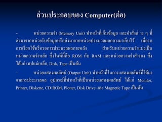 ส่ วนประกอบของ Computer(ต่ อ)
-          หน่วยความจา (Memory Unit) ทาหน้าที่เก็บข้อมูล และคาสังต่ าง ๆ ที่
                                                                   ่
ส่งมาจากหน่วยรับข้อมูลหรื อส่งมาจากหน่วยประมวลผลกลางมาเก็บไว้ เพื่อรอ
การเรี ยกใช้หรื อรอการประมวลผลภายหลัง            สาหรับหน่วยความจาแบ่งเป็ น
หน่วยความจาหลัก ซึ่งในที่น้ ีคือ ROM กับ RAM และหน่วยความจาสารอง ซึ่ง
ได้แก่ เทปแม่เหล็ก, Disk, Tape เป็ นต้น
-          หน่วยแสดงผลลัพธ์ (Output Unit) ทาหน้าที่ในการแสดงผลลัพธ์ที่ได้มา
จากกรประมวลผล อุปกรณ์ที่ทาหน้าที่เป็ นหน่วยแสดงผลลัพธ์ ได้แก่ Monitor,
Printer, Diskette, CD-ROM, Plotter, Disk Drive และ Magnetic Tape เป็ นต้น
 