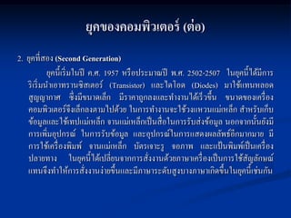 ยุคของคอมพิวเตอร์ (ต่ อ)
2. ยุคที่สอง (Second Generation)
             ยุคนี้เริ่ มในปี ค.ศ. 1957 หรื อประมาณปี พ.ศ. 2502-2507 ในยุคนี้ได้มีการ
   ริ เริ่ มนาเอาทรานซิสเตอร์ (Transistor) และไดโอด (Diodes) มาใช้แทนหลอด
   สูญญากาศ ซึ่งมีขนาดเล็ก มีราคาถูกลงและทางานได้เร็ วขึ้น ขนาดของเครื่ อง
   คอมพิวเตอร์จึงเล็กลงตามไปด้วย ในการทางานจะใช้วงแหวนแม่เหล็ก สาหรับเก็บ
   ข้อมูลและใช้เทปแม่เหล็ก จานแม่เหล็กเป็ นสื่ อในการรับส่งข้อมูล นอกจากนั้นยังมี
   การเพิ่มอุปกรณ์ ในการรับข้อมูล และอุปกรณ์ในการแสดงผลลัพธ์อีกมากมาย มี
   การใช้เครื่ องพิมพ์ จานแม่เหล็ก บัตรเจาะรู จอภาพ และแป้ นพิมพ์เป็ นเครื่ อง
   ปลายทาง ในยุคนี้ได้เปลี่ยนจากการสังงานด้วยภาษาเครื่ องเป็ นการใช้สญลักษณ์
                                                ่                          ั
   แทนจึงทาให้การสังงานง่ายขึ้นและมีภาษาระดับสูงบางภาษาเกิดขึ้นในยุคนี้เช่นกัน
                             ่
 