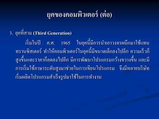 ยุคของคอมพิวเตอร์ (ต่ อ)
3. ยุคที่สาม (Third Generation)
           เริ่ มในปี ค.ศ. 1965 ในยุคนี้มีการนาเอาวงจรผนึกมาใช้แทน
   ทรานซิสเตอร์ ทาให้คอมพิวเตอร์ ในยุคนี้มีขนาดเล็กลงไปอีก ความเร็ วก็
   สู งขึ้นและราคาก็ลดลงไปอีก มีการพัฒนาโปรแกรมกว้างขวางขึ้น และมี
   การเริ่ มใช้ภาษาระดับสู งมาช่วยในการเขียนโปรแกรม จึงมีหลายบริ ษท ั
   เริ่ มผลิตโปรแกรมสาเร็ จรู ปมาใช้ในการทางาน
 