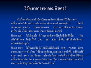 วิวฒนาการของคอมพิวเตอร์
                ั
         นับตั้งแต่อดีตมาจนถึงปั จจุบนจะพบว่าคอมพิวเตอร์มีววฒนาการ
                                     ั                     ิั
เปลี่ยนแปลงไปมากทั้งทางด้านฮาร์ดแวร์และทางด้านซอฟต์แวร์            เพื่อให้
ทันสมัยและรวดเร็ ว ทันต่อเหตุการณ์ สาหรับการเปลี่ยนแปลงทางด้าน
ฮาร์ดแวร์น้ นได้มีววฒนาการหรื อการเปลี่ยนแปลงดังนี้
               ั       ิั
ปี ค.ศ. 1981 ได้ผลิตเครื่ องไมโครคอมพิวเตอร์รุ่นไอบีเอ็มพีซีข้ ึน      โดย
บริ ษทอินเทล ในรุ่ นนี้ใช้ CPU เบอร์ 8088 ซึ่งถือว่าเป็ นต้นกาเนิดของ
       ั
เครื่ องพีซีนปั จจุบนั
ปี ค.ศ. 1982 ได้พฒนาเป็ นรุ่ นไอบีเอ็มพีซีเอ็กซ์ที (IBM PC/XT) มีการ
                          ั
ออกแบบวงจรภายในใหม่ ให้มีขนาดเล็กลงและทางานรวดเร็ วขึ้น แต่ยงคงใช้  ั
CPU เบอร์ 8088 ของอินเทล เครื่ องรุ่ นนี้สามารถติดตั้งฮาร์ดดิสก์ได้มีการ
เปลี่ยนไปจากเดิม คือ 8 เซกเตอร์ต่อแทรก เป็ น 9 เซกเตอร์ต่อแทรก ทาให้
สามารถเก็บข้อมูลได้มากขึ้นเป็ น 360 กิโลไบต์
 