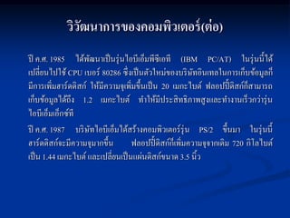 วิวฒนาการของคอมพิวเตอร์ (ต่ อ)
               ั
ปี ค.ศ. 1985 ได้พฒนาเป็ นรุ่ นไอบีเอ็มพีซีเอที (IBM PC/AT) ในรุ่ นนี้ได้
                     ั
เปลี่ยนไปใช้ CPU เบอร์ 80286 ซึ่งเป็ นตัวใหม่ของบริ ษทอินเทลในการเก็บข้อมูลก็
                                                          ั
มีการเพิ่มฮาร์ดดิสก์ ให้มีความจุเพิ่มขึ้นเป็ น 20 เมกะไบต์ ฟลอปปี้ ดิสก์ก็สามารถ
เก็บข้อมูลได้ถึง 1.2 เมกะไบต์ ทาให้มีประสิ ทธิภาพสูงและทางานเร็ วกว่ารุ่ น
ไอบีเอ็มเอ็กซ์ที
ปี ค.ศ. 1987 บริ ษทไอบีเอ็มได้สร้างคอมพิวเตอร์รุ่น PS/2 ขึ้นมา ในรุ่ นนี้
                       ั
ฮาร์ดดิสก์จะมีความจุมากขึ้น         ฟลอปปี้ ดิสก์ก็เพิ่มความจุจากเดิม 720 กิโลไบต์
เป็ น 1.44 เมกะไบต์ และเปลี่ยนเป็ นแผ่นดิสก์ขนาด 3.5 นิ้ว
 