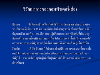 วิวฒนาการของคอมพิวเตอร์ (ต่ อ)
             ั

ปี ต่อมา       ได้พฒนาเป็ นเครื่ องมือที่ใช้ไมโครโพรเซสเซอร์เบอร์ 80386
                     ั
ของอินเทล ซึ่งมีขนาด 32 บิต และมีประสิ ทธิภาพสูงกว่าเครื่ องเอทีมาก แต่ก็มี
                                                                ่ ่
ปั ญหาหนึ่งของเครื่ อง 386 คือระบบปฏิบติการและแอพพลิเคชันที่ผานมาถูก
                                             ั
พัฒนาขึ้นมาบนเครื่ องพีซีธรรมดาเท่านั้น โปรแกรมเหล่านั้นจึงไม่สามารถใช้
ความสามารถของ ซีพียู 80386 ได้เต็มที่นกจะมีก็แต่ความเร็ วที่สูงขึ้นเท่านั้น
                                           ั
ปั จจุบน ั     บริ ษท อินเทล ได้พฒนาเครื่ องพีซี 586 (Pentium) ขึ้นมา เพื่อ
                       ั             ั
การใช้งานกับแอพพลิเคชันบนวินโดวส์โดยเฉพาะและรองรับความเร็ วของ
                         ่
ซีพียได้ สาหรับในปั จจุบนรุ่ นนี้เป็ นรุ่ นที่กาลังได้รับความนิยมในการทางาน
       ู                   ั
ค่อนข้างสูง
 