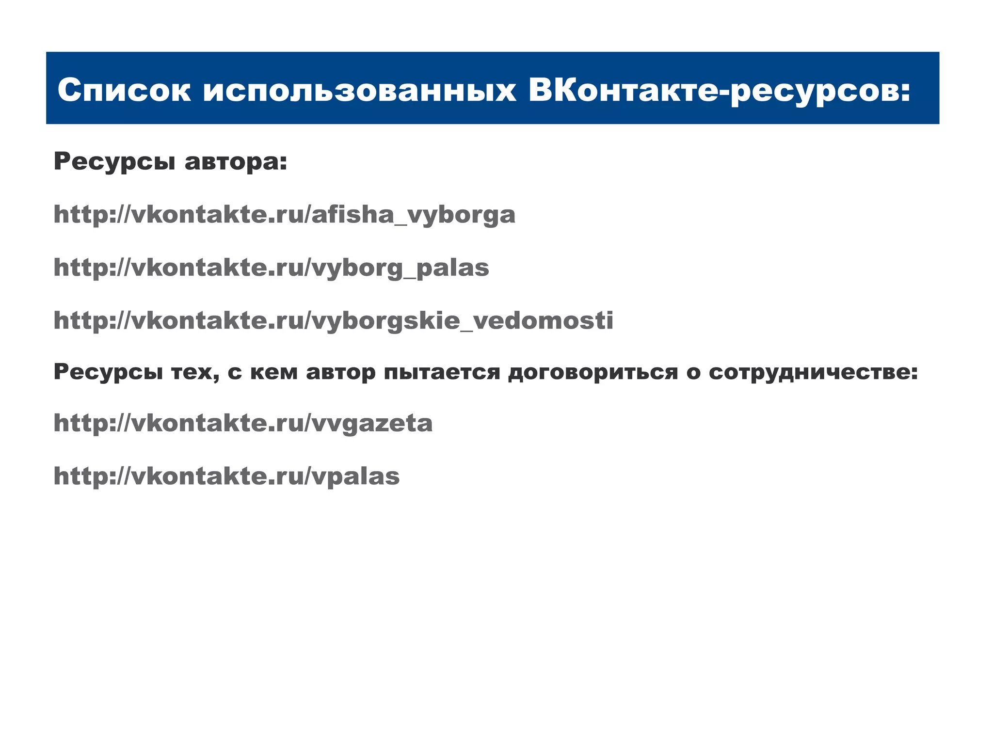 Список использованных ВКонтакте-ресурсов:

Ресурсы автора:

http://vkontakte.ru/afisha_vyborga

http://vkontakte.ru/vyborg_palas

http://vkontakte.ru/vyborgskie_vedomosti

Ресурсы тех, с кем автор пытается договориться о сотрудничестве:

http://vkontakte.ru/vvgazeta

http://vkontakte.ru/vpalas
 