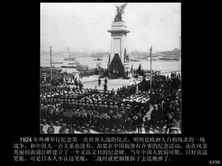1924 年外滩举行纪念第一次世界大战的仪式。明明是欧洲人自相残杀的一场战争，和中国人一点关系也没有，却要在中国搞煞有介事的纪念活动，还在风景秀丽的黄浦江畔建立了一个又高又丑的纪念碑。当年中国人软弱可欺，只好认这笔账。可是日本人不认这笔账，二战时就把铜像拆了去造炮弹了。  