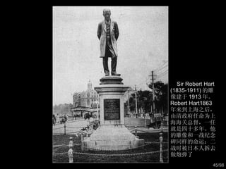 Sir Robert Hart (1835-1911) 的雕像建于 1913 年。 Robert Hart1863 年来到上海之后，由清政府任命为上海海关总督，一任就是四十多年。他的雕像和一战纪念碑同样的命运：二战时被日本人拆去做炮弹了  
