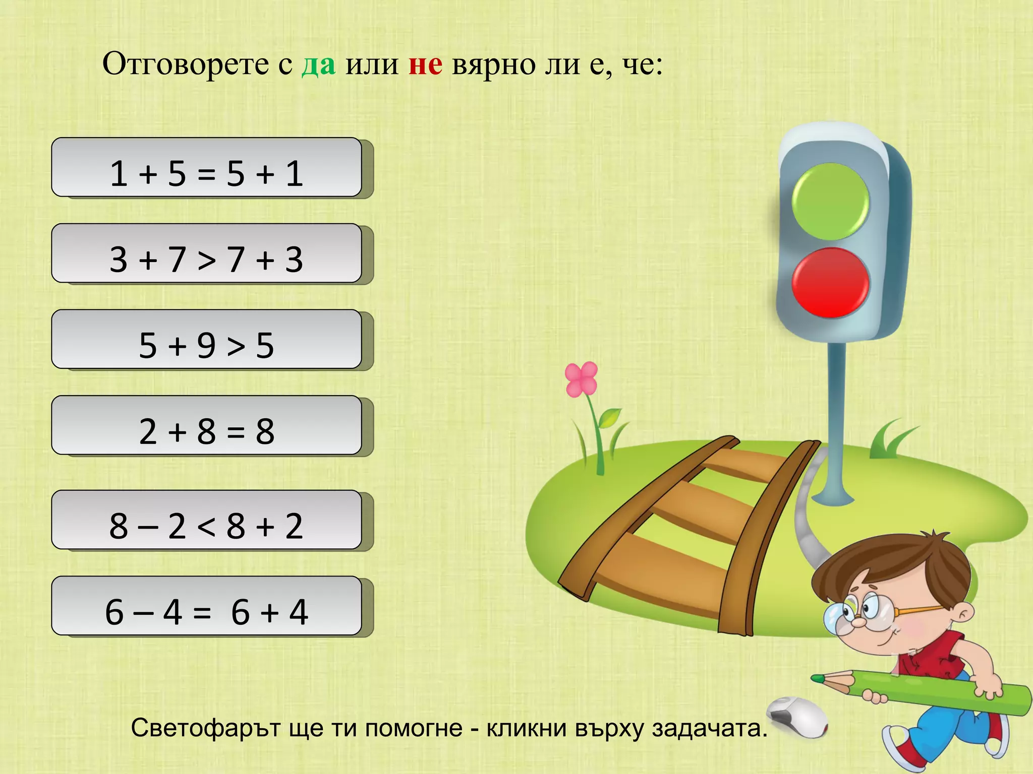 Отговорете с  да  или  не  вярно ли е, че: 1 + 5 = 5 + 1 3 + 7 > 7 + 3 5 + 9 > 5 2 + 8 = 8 8 – 2 < 8 + 2 6 – 4 =  6 + 4 Светофарът ще ти помогне - кликни върху задачата. 