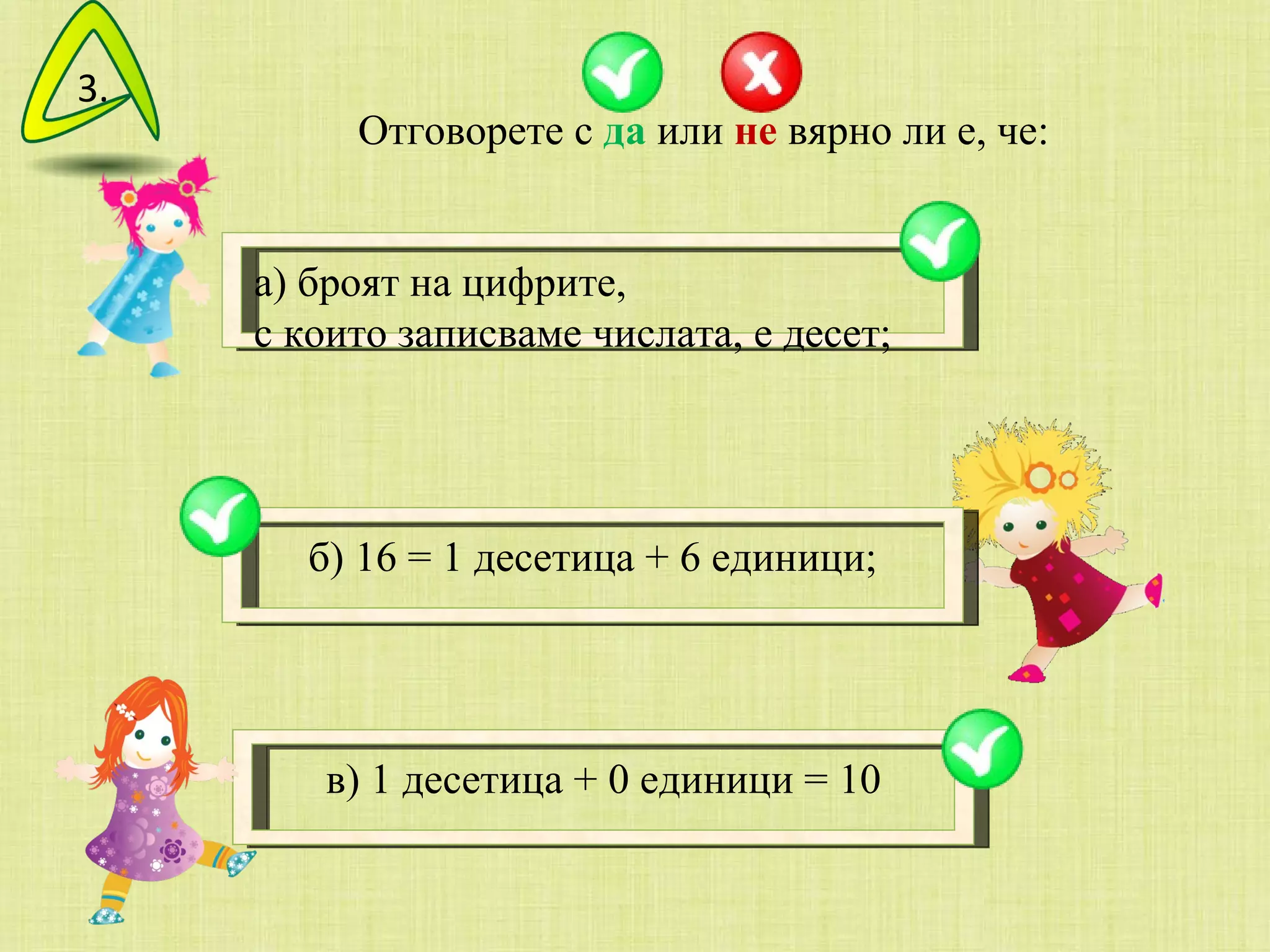 Отговорете с  да  или  не  вярно ли е, че: а) броят на цифрите,  с които записваме числата, е десет;  б) 16 = 1 десетица + 6 единици; в) 1 десетица + 0 единици = 10 3. 