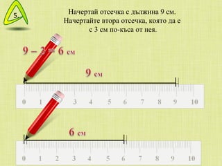 Начертай отсечка с дължина 9 см.  Начертайте втора отсечка, която да е  с 3 см по-къса от нея. 5. 