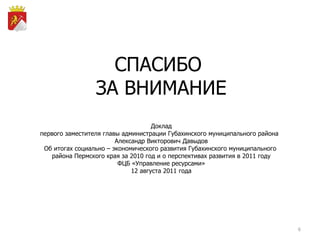 СПАСИБО  ЗА ВНИМАНИЕ Доклад первого заместителя главы администрации Губахинского муниципального района  Александр Викторович Давыдов Об итогах  социально – экономического развития Губахинского муниципального  района Пермского края за 2010 год и о перспективах развития в 2011 году ФЦБ «Управление ресурсами» 12 августа 2011 года 