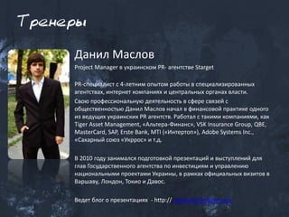 Тренеры

     Данил Маслов
     Project Manager в украинском PR- агентстве Starget

     PR-специалист с 4-летним опытом работы в специализированных
     агентствах, интернет компаниях и центральных органах власти.
     Свою профессиональную деятельность в сфере связей с
     общественностью Данил Маслов начал в финансовой практике одного
     из ведущих украинских PR агентств. Работал с такими компаниями, как
     Tiger Asset Management, «Альтера-Финанс», VSK Insurance Group, QBE,
     MasterCard, SAP, Erste Bank, MTI («Интертоп»), Adobe Systems Inc.,
     «Сахарный союз «Укррос» и т.д.

     В 2010 году занимался подготовкой презентаций и выступлений для
     глав Государственного агентства по инвестициям и управлению
     национальными проектами Украины, в рамках официальных визитов в
     Варшаву, Лондон, Токио и Давос.

     Ведет блог о презентациях - http:// www.danilmaslov.com
 