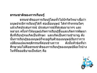 ธรรมชาติของการเรียนรู้ ธรรมชาติของการเรียนรู้โดยทั่วไปนักจิตวิทยาเชื่อว่ามนุษย์จะมีการเรียนรู้ได้ก็ ต่อเมื่อมนุษย์ ได้ทำกิจกรรมใดๆ แล้วเกิดประสบการณ์ ประสบการณ์ที่สะสมมามากๆ และหลายๆ ครั้งทำให้มนุษย์เกิดการเรียนรู้ขึ้นและเกิดการพัฒนาสิ่งที่เรียนรู้จนเกิดเป็นทักษะ  และเกิดเป็นความชำนาญ ดังนั้นการเรียนรู้ของมนุษย์ก็จะอยู่กับตัวของมนุษย์เรียกว่าการเปลี่ยนแปลงพฤติกรรมที่ค่อนข้างถาวร        ดังนั้นหัวข้อที่น่าศึกษาต่อไปคือธรรมชาติของการเรียนรู้ของมนุษย์มีอะไรบ้าง ในที่นี้ขออธิบายเป็นข้อๆ คือ 