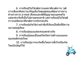 6.  การเรียนรู้ไม่ใช่วุฒิภาวะแต่อาศัยวุฒิภาวะ   วุฒิภาวะคือระดับความเจริญเติบโตสูงสุดของพัฒนาการทางด้านร่างกาย อารมณ์ สังคมและสติปัญญาของบุคคลในแต่ละช่วงวัยที่เป็นไปตามธรรมชาติ   แต่การเรียนรู้ไม่ใช่วุฒิภาวะแต่ต้องอาศัยวุฒิภาวะประกอบกัน 7.  การเรียนรู้เกิดได้ง่ายถ้าสิ่งที่เรียนเป็นสิ่งที่มีความหมายต่อผู้เรียน 8.  การเรียนรู้ของแต่ละคนแตกต่างกัน 9.  การเรียนรู้ย่อมเป็นผลให้เกิดการสร้างแบบแผนของพฤติกรรมใหม่ 10.  การเรียนรู้อาจจะเกิดขึ้นโดยการตั้งใจหรือเกิดโดยบังเอิญก็ได้   