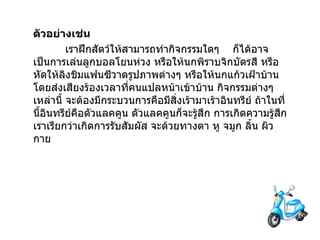 ตัวอย่างเช่น   เราฝึกสัตว์ให้สามารถทำกิจกรรมใดๆ      ก็ได้อาจเป็นการเล่นลูกบอลโยนห่วง หรือให้นกพิราบจิกบัตรสี หรือหัดให้ลิงชิมแฟนซีวาดรูปภาพต่างๆ หรือให้นกแก้วเฝ้าบ้านโดยส่งเสียงร้องเวลาที่คนแปลหน้าเข้าบ้าน กิจกรรมต่างๆ เหล่านี้ จะต้องมีกระบวนการคือมีสิ่งเร้ามาเร้าอินทรีย์ ถ้าในที่นี้อินทรีย์คือตัวแลคคูน ตัวแลคคูนก็จะรู้สึก การเกิดความรู้สึกเราเรียกว่าเกิดการรับสัมผัส จะด้วยทางตา หู จมูก ลิ้น ผิวกาย 