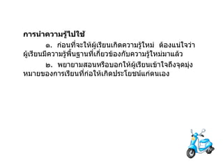 การนำความรู้ไปใช้ ๑ .  ก่อนที่จะให้ผู้เรียนเกิดความรู้ใหม่  ต้องแน่ใจว่า ผู้เรียนมีความรู้พื้นฐานที่เกี่ยวข้องกับความรู้ใหม่มาแล้ว ๒ .  พยายามสอนหรือบอกให้ผู้เรียนเข้าใจถึงจุดมุ่งหมายของการเรียนที่ก่อให้เกิดประโยชน์แก่ตนเอง 