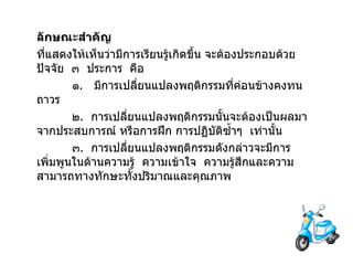 ลักษณะสำคัญ   ที่แสดงให้เห็นว่ามีการเรียนรู้เกิดขึ้น จะต้องประกอบด้วยปัจจัย   ๓   ประการ   คือ ๑ .  มีการเปลี่ยนแปลงพฤติกรรมที่ค่อนข้างคงทน   ถาวร ๒ .  การเปลี่ยนแปลงพฤติกรรมนั้นจะต้องเป็นผลมาจากประสบการณ์ หรือการฝึก การปฏิบัติซ้ำๆ  เท่านั้น ๓ .  การเปลี่ยนแปลงพฤติกรรมดังกล่าวจะมีการเพิ่มพูนในด้านความรู้  ความเข้าใจ  ความรู้สึกและความสามารถทางทักษะทั้งปริมาณและคุณภาพ 
