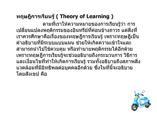 ทฤษฎีการเรียนรู้   ( Theory of Learning )                  ตามที่เราให้ความหมายของการเรียนรู้ว่า การเปลี่ยนแปลงพฤติกรรมของอินทรีย์ที่ค่อนข้างถาวร   แต่สิ่งที่เราควรศึกษาคือเรื่องของทฤษฎีการเรียนรู้   เพราะทฤษฎีเป็นคำอธิบายที่มีระบบแบบแผน   ช่วยให้เกิดความเข้าใจและสามารถนำไปใช้ควบคุม หรือทำนายพฤติกรรมได้อีกด้วย   เพราะทฤษฎีการเรียนรู้จะช่วยอธิบายถึงกระบวนการ วิธีการและเงื่อนไขที่ทำให้เกิดการเรียนรู้ รวมทั้งอธิบายถึงสภาพสิ่งแวดล้อมที่มีอิทธิพลต่อบุคคลอีกด้วย   ซึ่งในที่นี้จะอธิบายโดยสังเขป คือ 