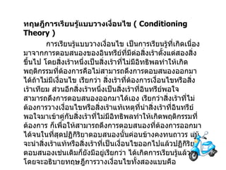 ทฤษฎีการเรียนรู้แบบวางเงื่อนไข   ( Conditioning Theory ) การเรียนรู้แบบวางเงื่อนไข   เป็นการเรียนรู้ที่เกิดเนื่องมาจากการตอบสนองของอินทรีย์ที่มีต่อสิ่งเร้าตั้งแต่สองสิ่งขึ้นไป   โดยสิ่งเร้าหนึ่งเป็นสิ่งเร้าที่ไม่มีอิทธิพลทำให้เกิดพฤติกรรมที่ต้องการคือไม่สามารถดึงการตอบสนองออกมาได้ถ้าไม่มีเงื่อนไข   เรียกว่า สิ่งเร้าที่ต้องการเงื่อนไขหรือสิ่งเร้าเทียม ส่วนอีกสิ่งเร้าหนึ่งเป็นสิ่งเร้าที่อินทรีย์พอใจสามารถดึงการตอบสนองออกมาได้เอง   เรียกว่าสิ่งเร้าที่ไม่ต้องการวางเงื่อนไขหรือสิ่งเร้าแท้เหตุที่นำสิ่งเร้าที่อินทรีย์พอใจมาเข้าคู่กับสิ่งเร้าที่ไม่มีอิทธิพลทำให้เกิดพฤติกรรมที่ต้องการ ก็เพื่อให้สามารถดึงการตอบสนองที่ต้องการออกมาได้จนในที่สุดปฏิกิริยาตอบสนองนั้นค่อนข้างคงทนถาวร แม้จะนำสิ่งเร้าแท้หรือสิ่งเร้าที่เป็นเงื่อนไขออกไปแล้วปฏิกิริยาตอบสนองเช่นเดิมก็ยังมีอยู่เรียกว่า ได้เกิดการเรียนรู้แล้ว   โดยจะอธิบายทฤษฎีการวางเงื่อนไขทั้งสองแบบคือ 