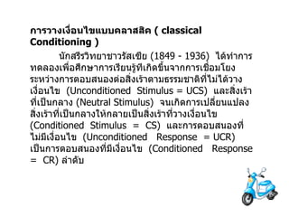 การวางเงื่อนไขแบบคลาสสิค   ( classical Conditioning ) นักสรีรวิทยาชาวรัสเซีย  (1849 - 1936)  ได้ทำการทดลองเพื่อศึกษาการเรียนรู้ทีเกิดขึ้นจากการเชื่อมโยงระหว่างการตอบสนองต่อสิ่งเร้าตามธรรมชาติที่ไม่ได้วางเงื่อนไข  ( Unconditioned  Stimulus =   UCS )  และสิ่งเร้า ที่เป็นกลาง  ( Neutral Stimulus )   จนเกิดการเปลี่ยนแปลงสิ่งเร้าที่เป็นกลางให้กลายเป็นสิ่งเร้าที่วางเงื่อนไข  ( Conditioned  Stimulus  =  CS )   และการตอบสนองที่ไม่มีเงื่อนไข  ( Unconditioned  Response  = UCR )  เป็นการตอบสนองที่มีเงื่อนไข  ( Conditioned  Response  =  CR )  ลำดับ 