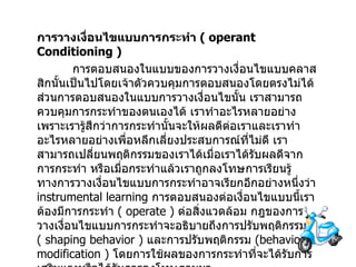 การวางเงื่อนไขแบบการกระทำ   ( operant Conditioning )  การตอบสนองในแบบของการวางเงื่อนไขแบบคลาสสิกนั้นเป็นไปโดยเจ้าตัวควบคุมการตอบสนองโดยตรงไม่ได้ส่วนการตอบสนองในแบบการวางเงื่อนไขนั้น เราสามารถควบคุมการกระทำของตนเองได้ เราทำอะไรหลายอย่างเพราะเรารู้สึกว่าการกระทำนั้นจะให้ผลดีต่อเราและเราทำอะไรหลายอย่างเพื่อหลีกเลี่ยงประสบการณ์ที่ไม่ดี เราสามารถเปลี่ยนพฤติกรรมของเราได้เมื่อเราได้รับผลดีจากการกระทำ   หรือเมื่อกระทำแล้วเราถูกลงโทษการเรียนรู้ทางการวางเงื่อนไขแบบการกระทำอาจเรียกอีกอย่างหนึ่งว่า  instrumental learning  การตอบสนองต่อเงื่อนไขแบบนี้เราต้องมีการกระทำ  (  operate )  ต่อสิ่งแวดล้อม กฎของการวางเงื่อนไขแบบการกระทำจะอธิบายถึงการปรับพฤติกรรม  (  shaping behavior )  และการปรับพฤติกรรม  ( behavior modification )  โดยการใช้ผลของการกระทำที่จะได้รับการเสริมแรงหรือได้รับการลงโทษตามมา 