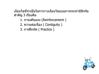 เงื่อนไขที่จำเป็นในการวางเงื่อนไขแบบการกระทำมีปัจจัยสำคัญ  3  เรื่องคือ 1.  การเสริมแรง   (Reinforcement ) 2.  ความต่อเนื่อง  (  Contiguity ) 3.  การฝึกหัด  (  Practice ) 