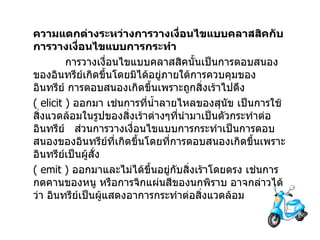 ความแตกต่างระหว่างการวางเงื่อนไขแบบคลาสสิคกับการวางเงื่อนไขแบบการกระทำ   การวางเงื่อนไขแบบคลาสสิคนั้นเป็นการตอบสนองของอินทรีย์เกิดขึ้นโดยมิได้อยู่ภายใต้การควบคุมของอินทรีย์ การตอบสนองเกิดขึ้นเพราะถูกสิ่งเร้าไปดึง   ( elicit )  ออกมา เช่นการที่น้ำลายไหลของสุนัข เป็นการใช้สิ่งแวดล้อมในรูปของสิ่งเร้าต่างๆที่นำมาเป็นตัวกระทำต่ออินทรีย์     ส่วนการวางเงื่อนไขแบบการกระทำเป็นการตอบสนองของอินทรีย์ที่เกิดขึ้นโดยที่การตอบสนองเกิดขึ้นเพราะอินทรีย์เป็นผู้สั่ง   ( emit )  ออกมาและไม่ได้ขึ้นอยู่กับสิ่งเร้าโดยตรง เช่นการกดคานของหนู หรือการจิกแผ่นสีของนกพิราบ อาจกล่าวได้ว่า อินทรีย์เป็นผู้แสดงอาการกระทำต่อสิ่งแวดล้อม 