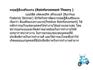 ทฤษฎีสิ่งเสริมแรง   (Reinforcement Theory )                  เบอร์ฮัส เฟดเดอริค สกินเนอร์   (Burrhus Federick Skinner)  นักจิตวิทยาพัฒนาทฤษฎีสิ่งเสริมแรงเรียกว่า   สิ่งเสริมแรงทางบวก (Positive Reinforcement)  ใช้หลักการจูงใจแต่ละบุคคลให้ทำงานได้อย่างเหมาะสม   โดยชการออกแบบและจัดสภาพแวดล้อมในการทำงานให้มีบรรยากาศน่าทำงาน   ในการยกย่องชมเชยบุคคลที่มีประสิทธิภาพในการทำงานดี   และใช้การลงโทษซึ่งทำให้เกิดผลลบแก่บุคคลที่มีประสิทธิภาพในการทำงานต่ำมาก 