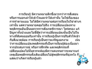 การเรียนรู้   มีความหมายลึกซึ้งมากกว่าการสั่งสอน หรือการบอกเล่าให้เข้าใจและจำได้เท่านั้น   ไม่ใช่เรื่องของการทำตามแบบ   ไม่ได้มีความหมายต่อการเรียนในวิชาต่างๆเท่านั้น แต่ความหมายคลุมไปถึง   การเปลี่ยนแปลงทางพฤติกรรมอันเป็นผลจากการสังเกตพิจารณา   ไตร่ตรอง แก้ปัญหาทั้งปวงและไม่ชี้ชัดว่าการเปลี่ยนแปลงนั้นเป็นไปในทางที่สังคมยอมรับเท่านั้น   การเรียนรู้เป็นการปรับตัวให้เข้ากับสิ่งแวดล้อม   การเรียนรู้เป็นความเจริญงอกงาม         เน้นว่าการเปลี่ยนแปลงพฤติกรรมที่เป็นการเรียนรู้ต้องเนื่องมาจากประสบการณ์ หรือการฝึกหัด และพฤติกรรมที่เปลี่ยนแปลงไปนั้นควรจะต้องมีความคงทนถาวรเหมาะแก่เหตุเมื่อพฤติกรรมดั้งเดิมเปลี่ยนไปสู่พฤติกรรมที่มุ่งหวัง   ก็แสดงว่าเกิดการเรียนรู้แล้ว 