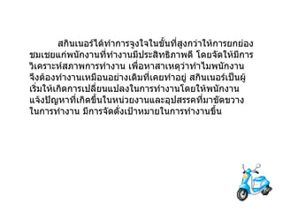                  สกินเนอร์ได้ทำการจูงใจในขั้นที่สูงกว่าให้การยกย่องชมเชยแก่พนักงานที่ทำงานมีประสิทธิภาพดี   โดยจัดให้มีการวิเคราะห์สภาพการทำงาน   เพื่อหาสาเหตุว่าทำไมพนักงานจึงต้องทำงานเหมือนอย่างเดิมที่เคยทำอยู่ สกินเนอร์เป็นผู้เริ่มให้เกิดการเปลี่ยนแปลงในการทำงานโดยให้พนักงานแจ้งปัญหาที่เกิดขึ้นในหน่วยงานและอุปสรรคที่มาขัดขวางในการทำงาน   มีการจัดตั่งเป้าหมายในการทำงานขึ้น   