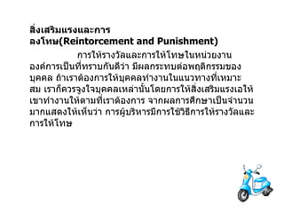 สิ่งเสริมแรงและการลงโทษ (Reintorcement and Punishment)                  การให้รางวัลและการให้โทษในหน่วยงาน   องค์การเป็นที่ทราบกันดีว่า   มีผลกระทบต่อพฤติกรรมของบุคคล   ถ้าเราต้องการให้บุคคลทำงานในแนวทางที่เหมาะสม   เราก็ควรจูงใจบุคคลเหล่านั้นโดยการให้สิ่งเสริมแรงเอให้เขาทำงานให้ตามที่เราต้องการ   จากผลการศึกษาเป็นจำนวนมากแสดงให้เห็นว่า   การผู้บริหารมีการใช้วิธีการให้รางวัลและการให้โทษ   