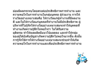 ย่อมมีผลกระทบโดยตรงต่อประสิทธิภาพการทำงาน   และความพอใจในการทำงานในกลุ่มบุคคล   ผู้ร่วมงาน   การให้รางวัลอย่างเหมาะสมคือ   ให้รางวัลแก่ผู้ทำงานที่มีผลงานดี   และไม่ให้รางวัลแก่บุคคลที่ทำงานไม่มีประสิทธิภาพ   ผู้บริหารที่ไม่รู้จักให้รางวัลอย่างเหมาะสมจะทำให้บุคคลที่ทำงานเกิดความรู้สึกไม่พอใจว่า   ไม่ได้รับความยุติธรรม   ทำให้ผลผลิตมีแนวโน้มลดลง   และทำให้กลุ่มของผู้ใต้บังคับบัญชาเกิดความรู้สึกไม่พอใจมากขึ้น   ดังนั้นการรู้จักใช้การให้รางวัลอย่างเหมาะสมจะช่วยทำให้เกิดความพอใจในการทำงานและเพิ่มประสิทธิภาพการทำงาน 