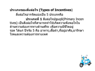 ประเภทของสิ่งล่อใจ   (Types of Incentives ) สิ่งล่อใจอาจจัดแบ่งเป็น   5  ประเภทคือ                  ประเภทที่   1  สิ่งล่อใจปฐมภูมิ (Primary Incentives)  เป็นสิ่งล่อใจที่สามารถทำให้เกิดความพึงพอใจในด้านความต้องการทางด้านสรีระ   เพื่อความมีชีวิตอยู่รอด   ได้แก่   ปัจจัย   5  คือ   อาหาร , เสื้อผ้า , ที่อยู่อาศัย , ยารักษาโรคและความต้องการทางเพศ 