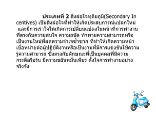                  ประเภทที่   2  สิ่งล่อใจทุติยภูมิ (Secondary Incentives)  เป็นสิ่งล่อใจที่ทำให้เกิดประสบการณ์แปลกใหม่   และมีการเร้าใจให้เกิดการเปลี่ยนแปลงในหน้าที่การทำงานที่ตรงกับความสนใจ   ความถนัด   ท้าทายความสามารถหรือเป็นงานใหม่ที่ลดความจำเจซ้ำซาก   ที่ทำให้เกิดความหน้าเบื่อหน่ายต่อผู้ปฏิบัติงานหรือเป็นงานที่มีการแข่งขันใช้ความรู้ความสามารถ   ซึ่งตรงกับลักษณะที่เป็นบุคคลที่มีความกระตือรือร้น   มีความขยันหมั่นเพียร   ตั้งใจการทำงานอย่างจริงจัง             