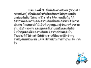       ประเภทที่   3    สิ่งล่อใจทางสังคม   (Social Incentives)  เป็นสิ่งล่อใจที่เกี่ยวกับการให้การยอมรับยกย่องนับถือ   ให้ความไว้วางใจ   ให้ความเชื่อถือ   ให้อิสรภาพและการแสดงความคิดเห็นเสนอแนะที่ดีในการทำงาน   โดยกระทำให้เป็นที่ปรากฏและรู้จักแก่เพื่อนร่วมงาน   ผู้บริหารงาน   และบุคคลที่เรายอมรับและนับถือนี้   เป็นบุคคลที่มีผลงานดีเด่น   มีความประพฤติเป็นตัวอย่างที่ดีได้จะทำให้ผู้ร่วมงานดีมีความรู้สึกว่าตนสำคัญต่อหน่วยงาน   และจะมีกำลังในการทำงานเพิ่มมากขึ้น 