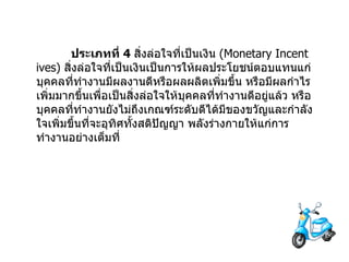                  ประเภทที่   4  สิ่งล่อใจที่เป็นเงิน   (Monetary Incentives)  สิ่งล่อใจที่เป็นเงินเป็นการให้ผลประโยชน์ตอบแทนแก่บุคคลที่ทำงานมีผลงานดีหรือผลผลิตเพิ่มขึ้น   หรือมีผลกำไรเพิ่มมากขึ้นเพื่อเป็นสิ่งล่อใจให้บุคคลที่ทำงานดีอยู่แล้ว   หรือบุคคลที่ทำงานยังไม่ถึงเกณฑ์ระดับดีได้มีของขวัญและกำลังใจเพิ่มขึ้นที่จะอุทิศทั้งสติปัญญา   พลังร่างกายให้แก่การทำงานอย่างเต็มที่                  