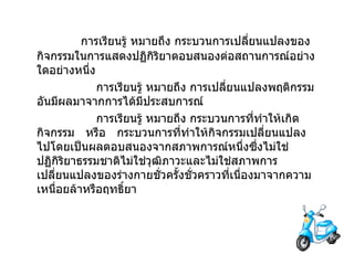             การเรียนรู้   หมายถึง   กระบวนการเปลี่ยนแปลงของกิจกรรมในการแสดงปฏิกิริยาตอบสนองต่อสถานการณ์อย่างใดอย่างหนึ่ง                  การเรียนรู้   หมายถึง   การเปลี่ยนแปลงพฤติกรรมอันมีผลมาจากการได้มีประสบการณ์                  การเรียนรู้   หมายถึง   กระบวนการที่ทำให้เกิดกิจกรรม     หรือ     กระบวนการที่ทำให้กิจกรรมเปลี่ยนแปลงไปโดยเป็นผลตอบสนองจากสภาพการณ์หนึ่งซึ่งไม่ใช่ปฏิกิริยาธรรมชาติไม่ใช่วุฒิภาวะและไม่ใช่สภาพการเปลี่ยนแปลงของร่างกายชั่วครั้งชั่วคราวที่เนื่องมาจากความเหนื่อยล้าหรือฤทธิ์ยา 