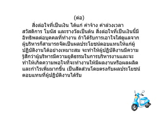 ( ต่อ ) สิ่งล่อใจที่เป็นเงิน   ได้แก่   ค่าจ้าง   ค่าล่วงเวลา   สวัสดิการ   โบนัส   และรางวัลเป็นต้น   สิ่งล่อใจที่เป็นเงินนี้มีอิทธิพลต่อบุคคลที่ทำงาน   ถ้าได้รับการเอาใจใส่ดูแลจากผู้บริหารก็สามารถจัดเป็นผลประโยชน์ตอบแทนให้แก่ผู้ปฏิบัติงานได้อย่างเหมาะสม   จะทำให้ผู้ปฏิบัติงานมีความรู้สึกว่าผู้บริหารมีความยุติธรรมในการบริหารงานและจะทำให้เกิดความพอใจที่จะทำงานให้มีผลงานหรือผลผลิตและกำไรเพิ่มมากขึ้น   เป็นสัดส่วนโดยตรงกับผลประโยชน์ตอบแทนที่ผู้ปฏิบัติงานได้รับ 