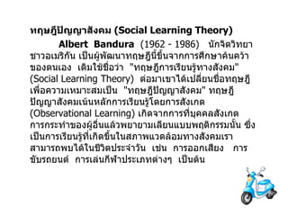 ทฤษฎีปัญญาสังคม  ( Social Learning Theory ) Albert  Bandura   (1962 - 1986)  นักจิตวิทยาชาวอเมริกัน เป็นผู้พัฒนาทฤษฎีนี้ขึ้นจากการศึกษาค้นคว้าของตนเอง  เดิมใช้ชื่อว่า  " ทฤษฎีการเรียนรู้ทางสังคม " ( Social Learning Theory )  ต่อมาเขาได้เปลี่ยนชื่อทฤษฎีเพื่อความเหมาะสมเป็น  " ทฤษฎีปัญญาสังคม "  ทฤษฎีปัญญาสังคมเน้นหลักการเรียนรู้โดยการสังเกต  ( Observational Learning )  เกิดจากการที่บุคคลสังเกตการกระทำของผู้อื่นแล้วพยายามเลียนแบบพฤติกรรมนั้น ซึ่งเป็นการเรียนรู้ที่เกิดขึ้นในสภาพแวดล้อมทางสังคมเราสามารถพบได้ในชีวิตประจำวัน  เช่น  การออกเสียง  การขับรถยนต์  การเล่นกีฬาประเภทต่างๆ  เป็นต้น 