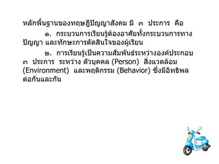 หลักพื้นฐานของทฤษฎีปัญญาสังคม มี  ๓  ประการ  คือ  ๑ .  กระบวนการเรียนรู้ต้องอาศัยทั้งกระบวนการทางปัญญา และทักษะการตัดสินใจของผู้เรียน ๒ .  การเรียนรู้เป็นความสัมพันธ์ระหว่างองค์ประกอบ  ๓  ประการ  ระหว่าง ตัวบุคคล  ( Person )  สิ่งแวดล้อม  ( Environment )  และพฤติกรรม  ( Behavior )  ซึ่งมีอิทธิพลต่อกันและกัน 