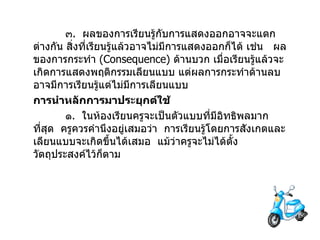 ๓ .  ผลของการเรียนรู้กับการแสดงออกอาจจะแตกต่างกัน สิ่งที่เรียนรู้แล้วอาจไม่มีการแสดงออกก็ได้ เช่น  ผลของการกระทำ  ( Consequence )  ด้านบวก เมื่อเรียนรู้แล้วจะเกิดการแสดงพฤติกรรมเลียนแบบ แต่ผลการกระทำด้านลบ อาจมีการเรียนรู้แต่ไม่มีการเลียนแบบ การนำหลักการมาประยุกต์ใช้ ๑ .  ในห้องเรียนครูจะเป็นตัวแบบที่มีอิทธิพลมากที่สุด  ครูควรคำนึงอยู่เสมอว่า  การเรียนรู้โดยการสังเกตและเลียนแบบจะเกิดขึ้นได้เสมอ  แม้ว่าครูจะไม่ได้ตั้งวัตถุประสงค์ไว้ก็ตาม 